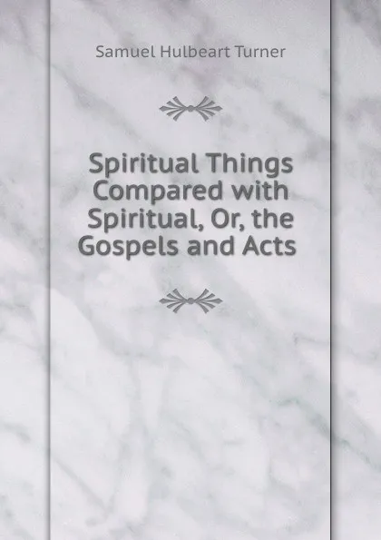 Обложка книги Spiritual Things Compared with Spiritual, Or, the Gospels and Acts ., Samuel Hulbeart Turner