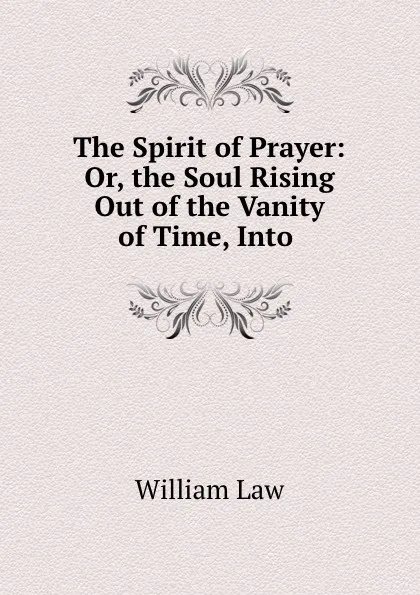 Обложка книги The Spirit of Prayer: Or, the Soul Rising Out of the Vanity of Time, Into ., William Law