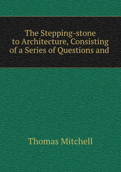 Обложка книги The Stepping-stone to Architecture, Consisting of a Series of Questions and ., Thomas Mitchell