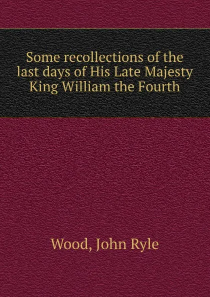 Обложка книги Some recollections of the last days of His Late Majesty King William the Fourth, John Ryle Wood