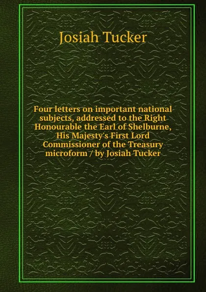 Обложка книги Four letters on important national subjects, addressed to the Right Honourable the Earl of Shelburne, His Majesty.s First Lord Commissioner of the Treasury microform / by Josiah Tucker, Josiah Tucker