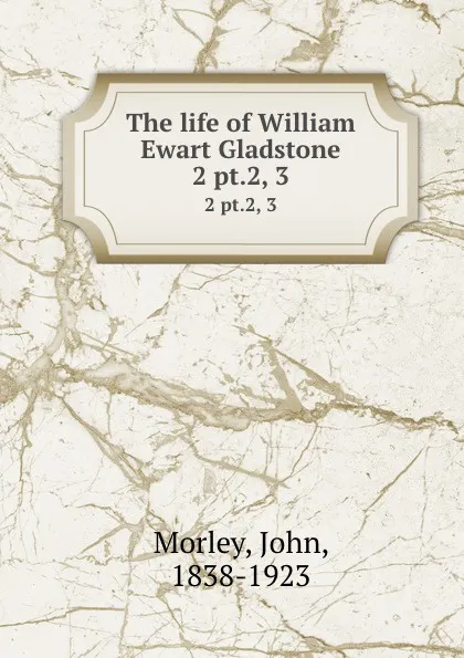 Обложка книги The life of William Ewart Gladstone. 2 pt.2, 3, John Morley