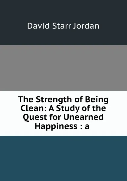 Обложка книги The Strength of Being Clean: A Study of the Quest for Unearned Happiness : a ., David Starr Jordan