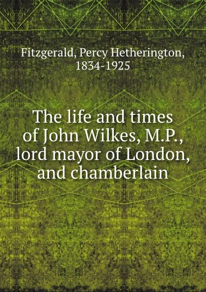 Обложка книги The life and times of John Wilkes, M.P., lord mayor of London, and chamberlain, Percy Hetherington Fitzgerald
