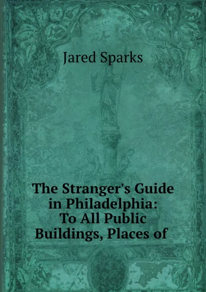 Обложка книги The Stranger.s Guide in Philadelphia: To All Public Buildings, Places of ., Jared Sparks