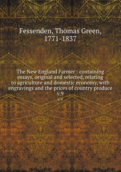 Обложка книги The New England Farmer : containing essays, original and selected, relating to agriculture and domestic economy, with engravings and the prices of country produce. v.9, Thomas Green Fessenden