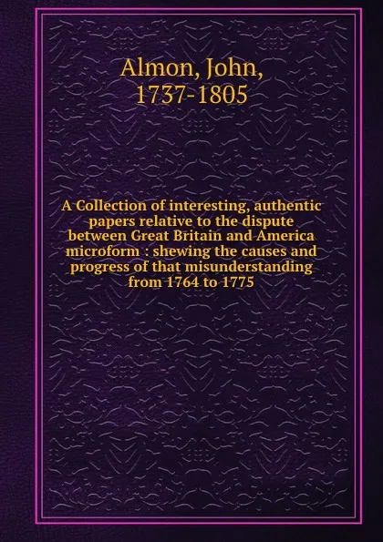 Обложка книги A Collection of interesting, authentic papers relative to the dispute between Great Britain and America microform : shewing the causes and progress of that misunderstanding from 1764 to 1775, John Almon