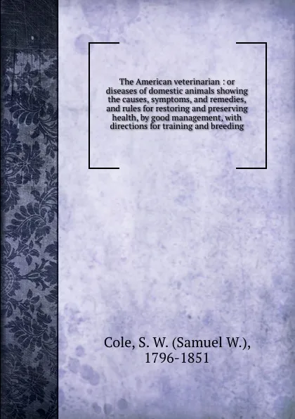 Обложка книги The American veterinarian : or diseases of domestic animals showing the causes, symptoms, and remedies, and rules for restoring and preserving health, by good management, with directions for training and breeding, Samuel W. Cole