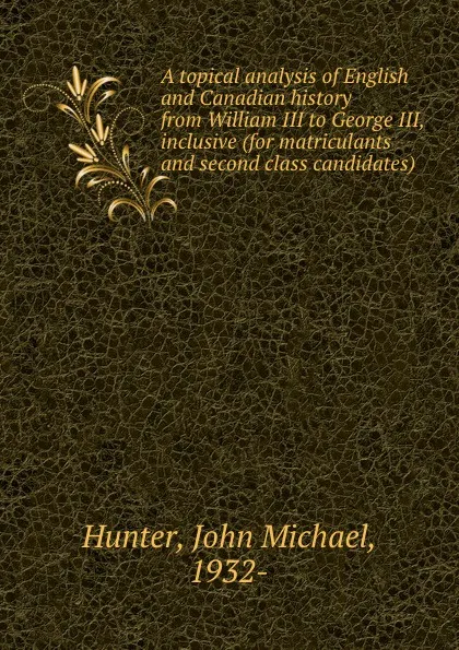 Обложка книги A topical analysis of English and Canadian history from William III to George III, inclusive (for matriculants and second class candidates), John Michael Hunter