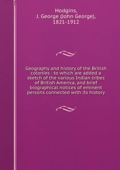 Обложка книги Geography and history of the British colonies : to which are added a sketch of the various Indian tribes of British America, and brief biographical notices of eminent persons connected with its history, John George Hodgins