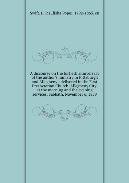 Обложка книги A discourse on the fortieth anniversary of the author.s ministry in Pittsburgh and Allegheny : delivered in the First Presbyterian Church, Allegheny City, at the morning and the evening services, Sabbath, November 6, 1859, Elisha Pope Swift