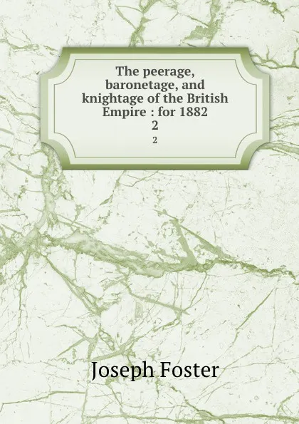 Обложка книги The peerage, baronetage, and knightage of the British Empire : for 1882. 2, Foster Joseph