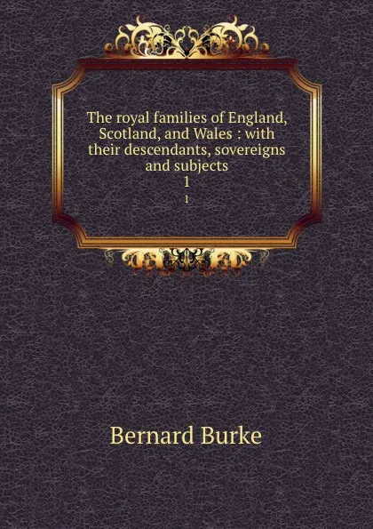 Обложка книги The royal families of England, Scotland, and Wales : with their descendants, sovereigns and subjects. 1, Bernard Burke