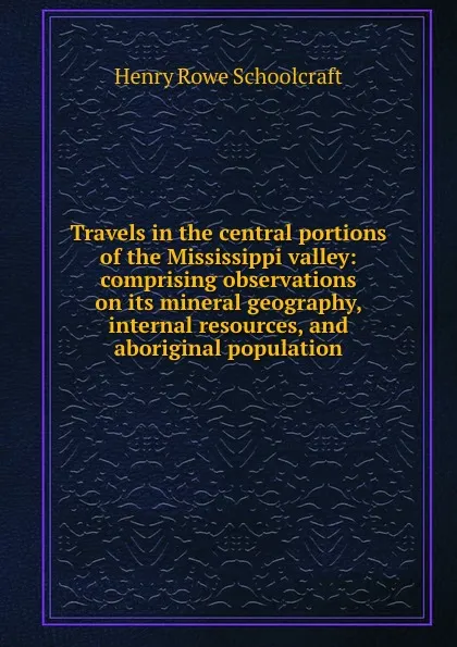 Обложка книги Travels in the central portions of the Mississippi valley: comprising observations on its mineral geography, internal resources, and aboriginal population, Henry Rowe Schoolcraft