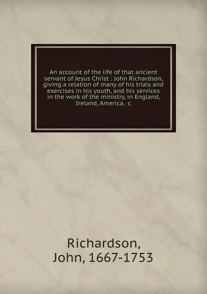 Обложка книги An account of the life of that ancient servant of Jesus Christ : John Richardson, giving a relation of many of his trials and exercises in his youth, and his services in the work of the ministry, in England, Ireland, America, .c., John Richardson