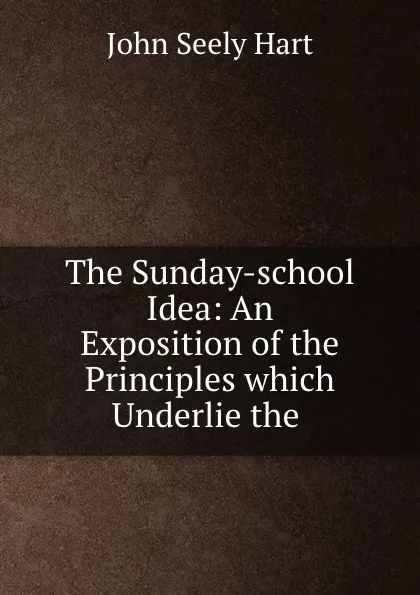 Обложка книги The Sunday-school Idea: An Exposition of the Principles which Underlie the ., John Seely Hart