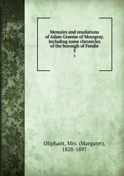 Обложка книги Memoirs and resolutions of Adam Graeme of Mossgray. Including some chronicles of the borough of Fendie. 3, Margaret Oliphant