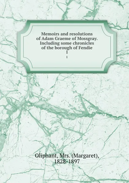 Обложка книги Memoirs and resolutions of Adam Graeme of Mossgray. Including some chronicles of the borough of Fendie. 1, Margaret Oliphant