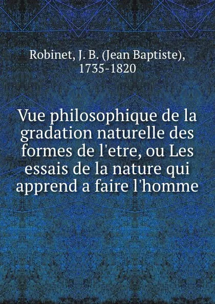 Обложка книги Vue philosophique de la gradation naturelle des formes de l.etre, ou Les essais de la nature qui apprend a faire l.homme, Jean Baptiste Robinet