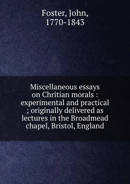 Обложка книги Miscellaneous essays on Chritian morals : experimental and practical ; originally delivered as lectures in the Broadmead chapel, Bristol, England, John Foster