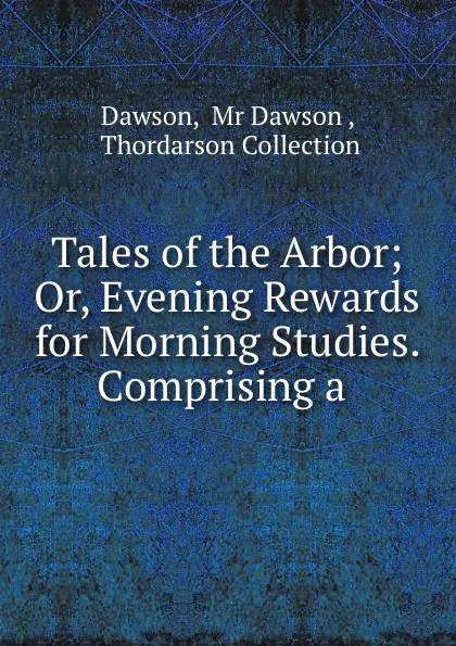 Обложка книги Tales of the Arbor; Or, Evening Rewards for Morning Studies. Comprising a ., Mr. Dawson Dawson