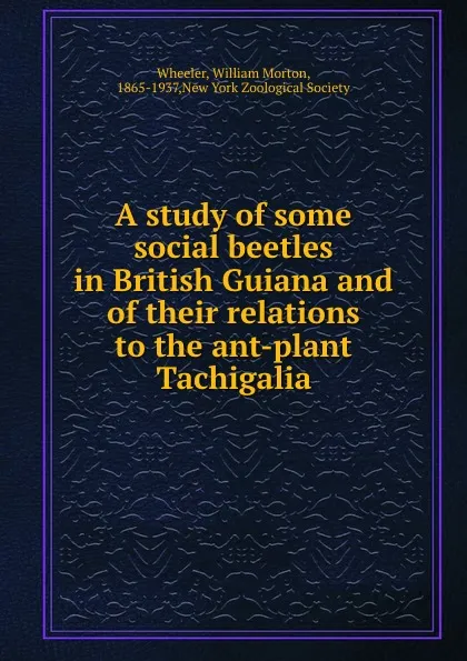 Обложка книги A study of some social beetles in British Guiana and of their relations to the ant-plant Tachigalia, William Morton Wheeler