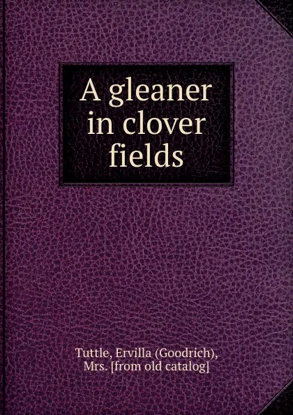 Обложка книги A gleaner in clover fields, Goodrich Tuttle