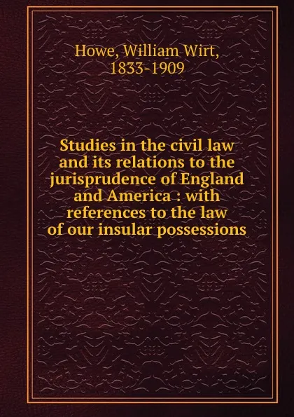 Обложка книги Studies in the civil law and its relations to the jurisprudence of England and America : with references to the law of our insular possessions, William Wirt Howe