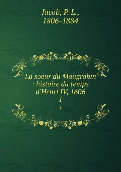 Обложка книги La soeur du Maugrabin : histoire du temps d.Henri IV, 1606. 1, P. L. Jacob
