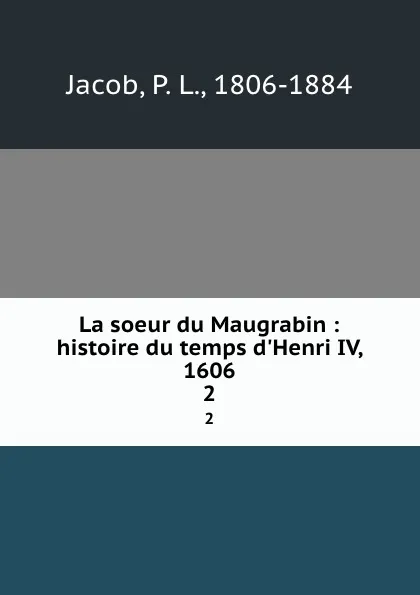 Обложка книги La soeur du Maugrabin : histoire du temps d.Henri IV, 1606. 2, P. L. Jacob