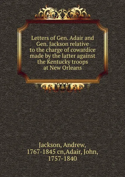 Обложка книги Letters of Gen. Adair and Gen. Jackson relative to the charge of cowardice made by the latter against the Kentucky troops at New Orleans, Andrew Jackson