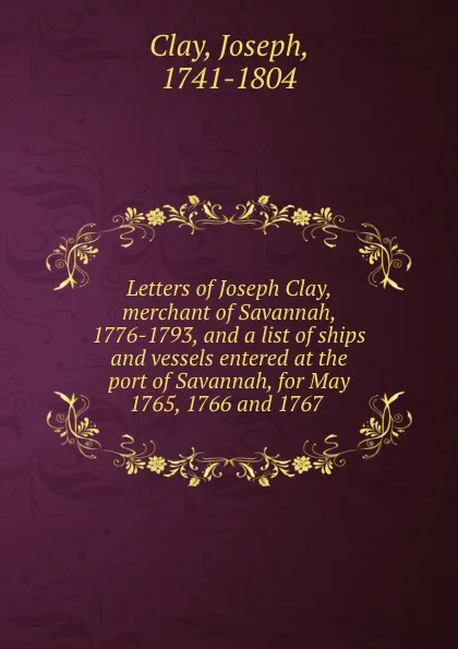 Обложка книги Letters of Joseph Clay, merchant of Savannah, 1776-1793, and a list of ships and vessels entered at the port of Savannah, for May 1765, 1766 and 1767, Joseph Clay