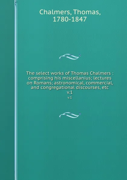 Обложка книги The select works of Thomas Chalmers : comprising his miscellanius; lectures on Romans; astronomical, commercial, and congregational discourses, etc. v.1, Thomas Chalmers