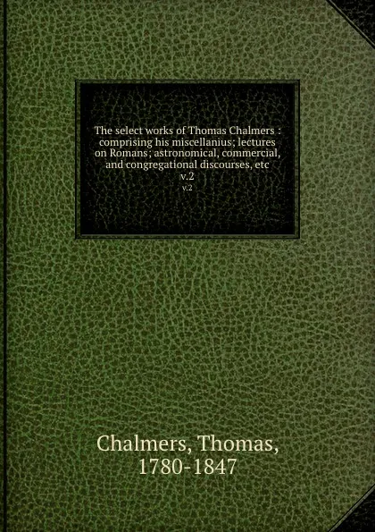 Обложка книги The select works of Thomas Chalmers : comprising his miscellanius; lectures on Romans; astronomical, commercial, and congregational discourses, etc. v.2, Thomas Chalmers