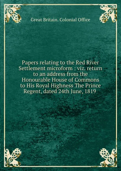 Обложка книги Papers relating to the Red River Settlement microform : viz. return to an address from the Honourable House of Commons to His Royal Highness The Prince Regent, dated 24th June, 1819 ., Great Britain. Colonial Office