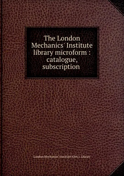 Обложка книги The London Mechanics. Institute library microform : catalogue, subscription ., London Mechanics' Institute Ont. Library