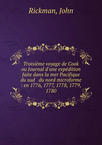 Обложка книги Troisieme voyage de Cook ou Journal d.une expedition faite dans la mer Pacifique du sud . du nord microforme : en 1776, 1777, 1778, 1779, . 1780, John Rickman