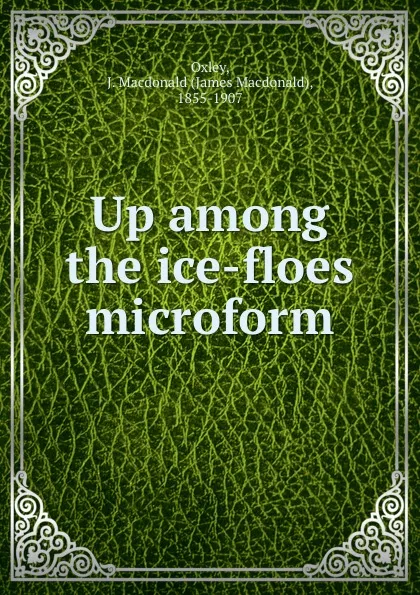 Обложка книги Up among the ice-floes microform, James Macdonald Oxley