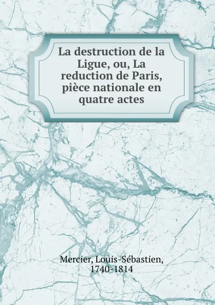 Обложка книги La destruction de la Ligue, ou, La reduction de Paris, piece nationale en quatre actes, Louis-Sébastien Mercier