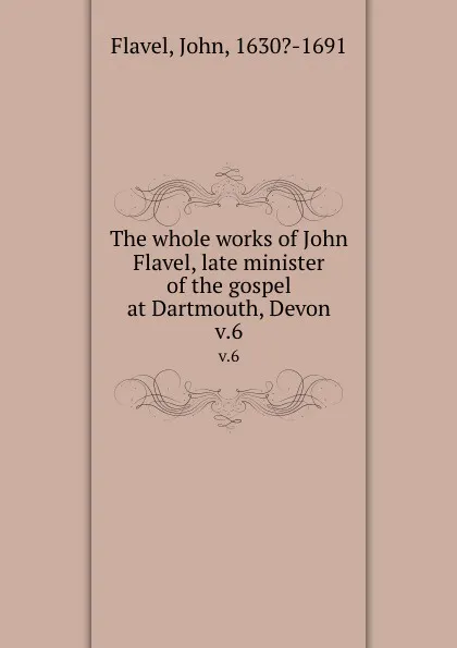 Обложка книги The whole works of John Flavel, late minister of the gospel at Dartmouth, Devon. v.6, John Flavel