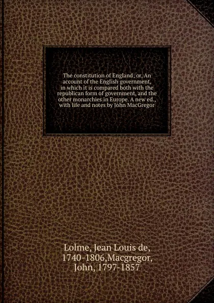 Обложка книги The constitution of England; or, An account of the English government, in which it is compared both with the republican form of government, and the other monarchies in Europe. A new ed., with life and notes by John MacGregor, Jean Louis de Lolme