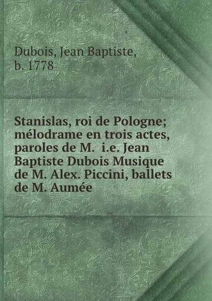 Обложка книги Stanislas, roi de Pologne; melodrame en trois actes, paroles de M.  i.e. Jean Baptiste Dubois Musique de M. Alex. Piccini, ballets de M. Aumee, Jean Baptiste Dubois