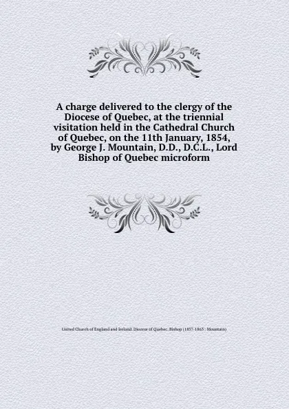 Обложка книги A charge delivered to the clergy of the Diocese of Quebec, at the triennial visitation held in the Cathedral Church of Quebec, on the 11th January, 1854, by George J. Mountain, D.D., D.C.L., Lord Bishop of Quebec microform, 