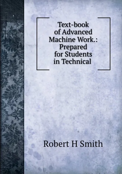 Обложка книги Text-book of Advanced Machine Work.: Prepared for Students in Technical ., Robert H. Smith