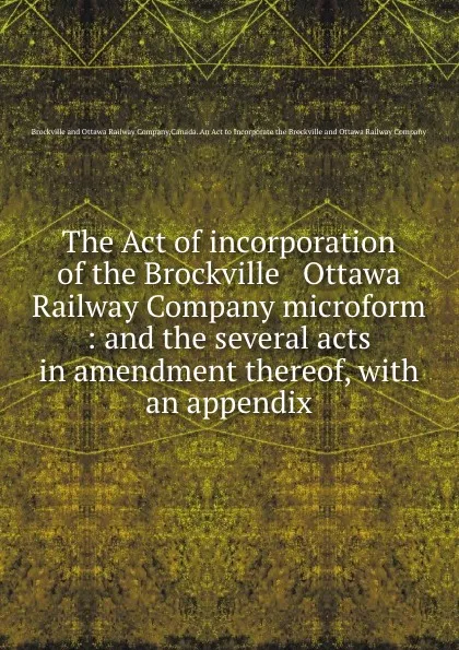 Обложка книги The Act of incorporation of the Brockville . Ottawa Railway Company microform : and the several acts in amendment thereof, with an appendix, Brockville and Ottawa Railway