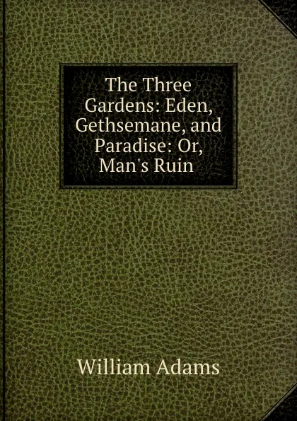 Обложка книги The Three Gardens: Eden, Gethsemane, and Paradise: Or, Man.s Ruin ., William Adams