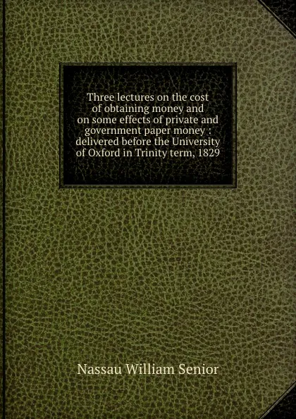 Обложка книги Three lectures on the cost of obtaining money and on some effects of private and government paper money : delivered before the University of Oxford in Trinity term, 1829, Nassau William Senior