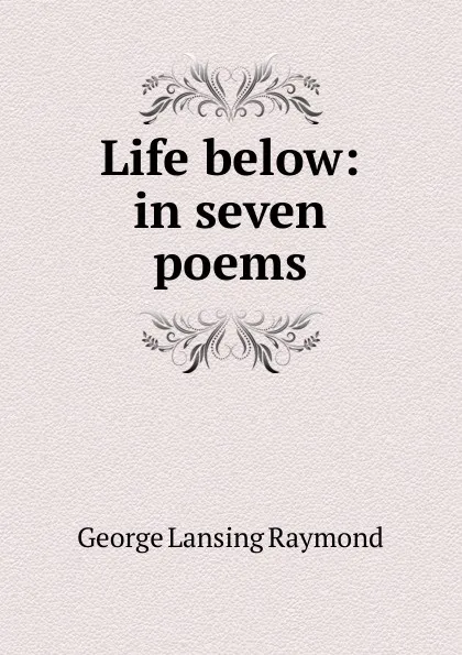 Обложка книги Life below: in seven poems, George Lansing Raymond