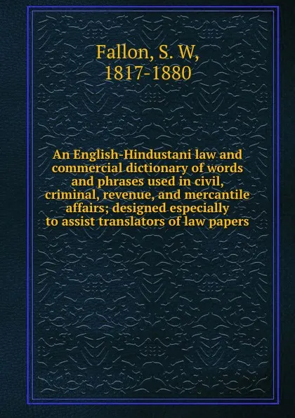 Обложка книги An English-Hindustani law and commercial dictionary of words and phrases used in civil, criminal, revenue, and mercantile affairs; designed especially to assist translators of law papers, S. W. Fallon