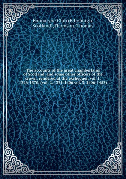 Обложка книги The accounts of the great chamberlains of Scotland, and some other officers of the crown, rendered at the exchequer. vol. 1. 1326-1370. (vol. 2. 1371-1406 vol. 3. 1406-1453). 1, Thomas Thomson